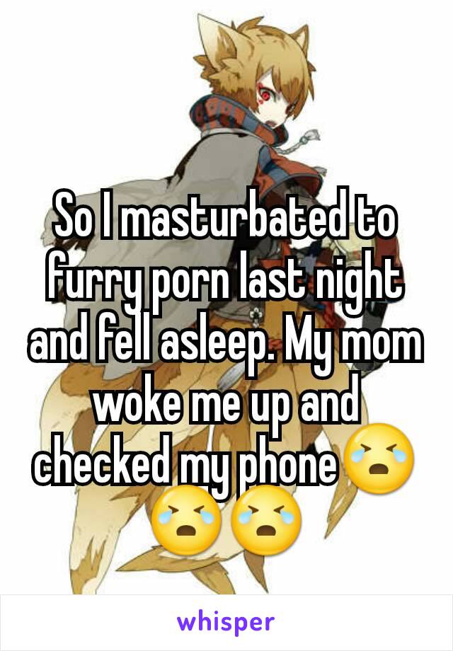 So I masturbated to furry porn last night and fell asleep. My mom woke me up and checked my phone😭😭😭