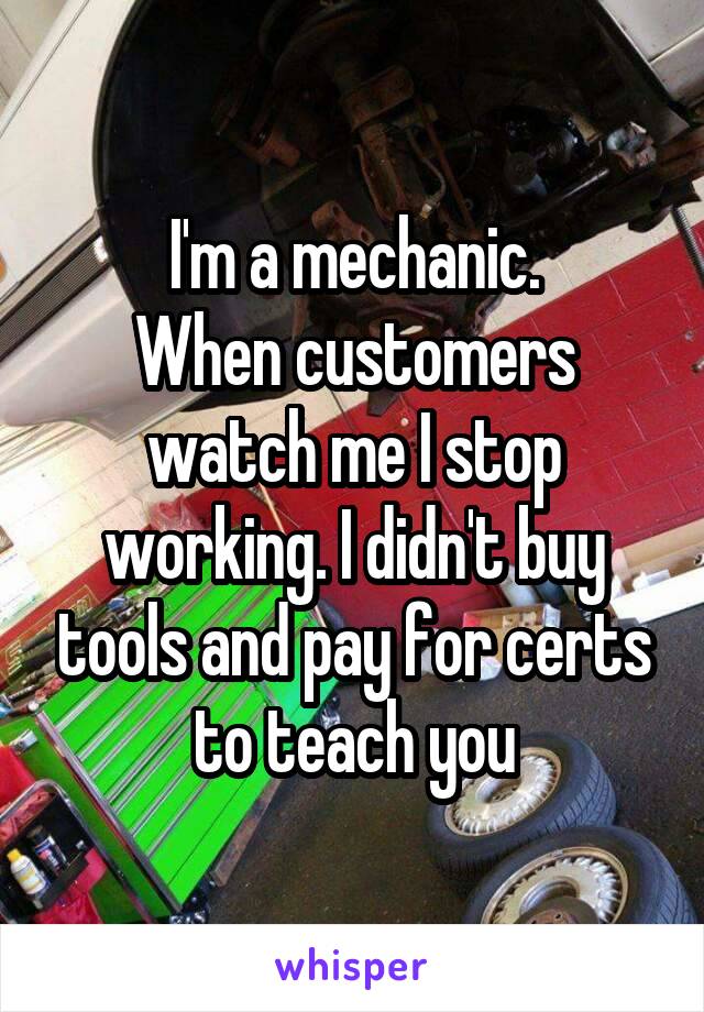 I'm a mechanic.
When customers watch me I stop working. I didn't buy tools and pay for certs to teach you