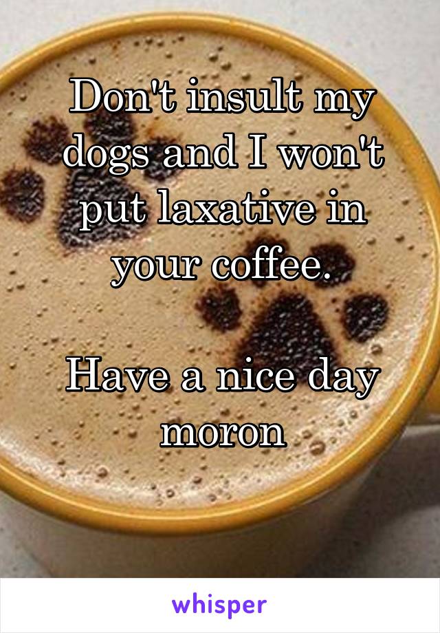 Don't insult my dogs and I won't put laxative in your coffee.

Have a nice day moron

