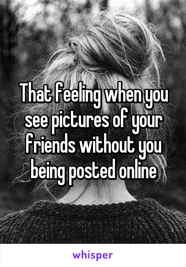 That feeling when you see pictures of your friends without you being posted online