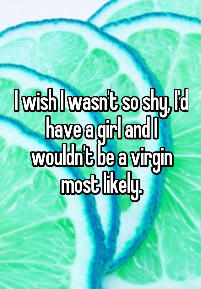 I Wish I Wasn T So Shy I D Have A Girl And I Wouldn T Be A Virgin Most Likely