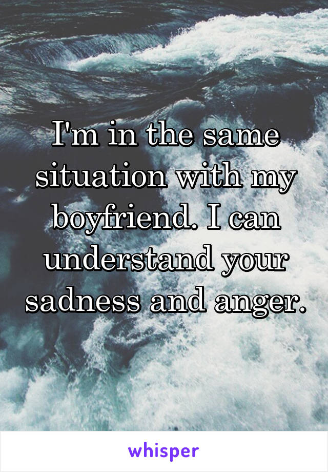 I'm in the same situation with my boyfriend. I can understand your sadness and anger. 