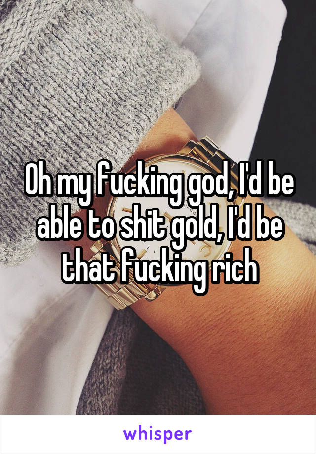 Oh my fucking god, I'd be able to shit gold, I'd be that fucking rich