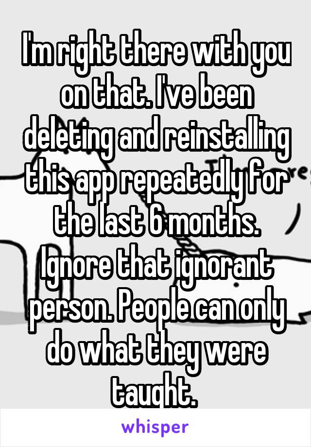 I'm right there with you on that. I've been deleting and reinstalling this app repeatedly for the last 6 months. Ignore that ignorant person. People can only do what they were taught. 