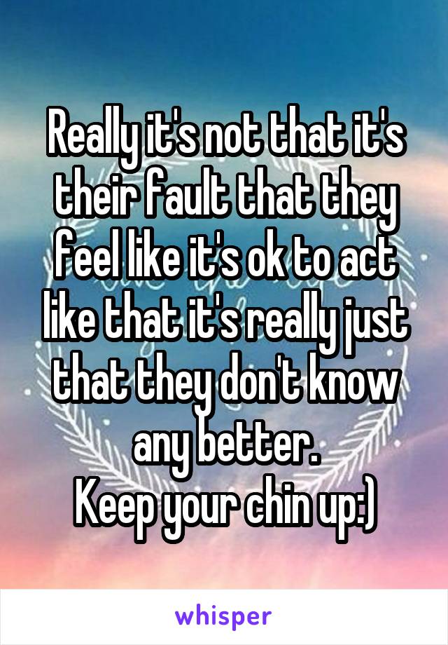 Really it's not that it's their fault that they feel like it's ok to act like that it's really just that they don't know any better.
Keep your chin up:)