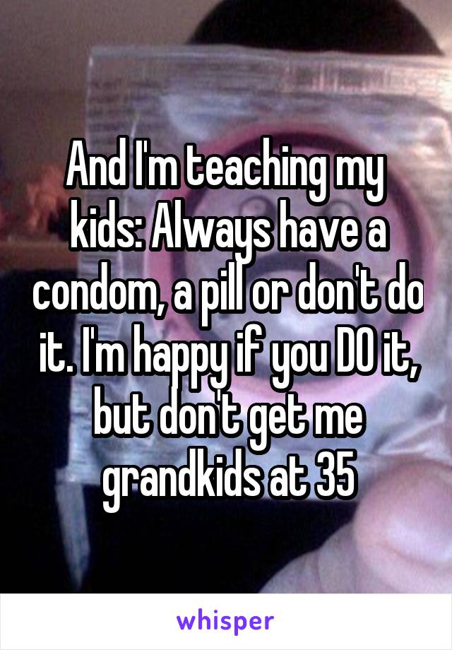 And I'm teaching my  kids: Always have a condom, a pill or don't do it. I'm happy if you DO it, but don't get me grandkids at 35