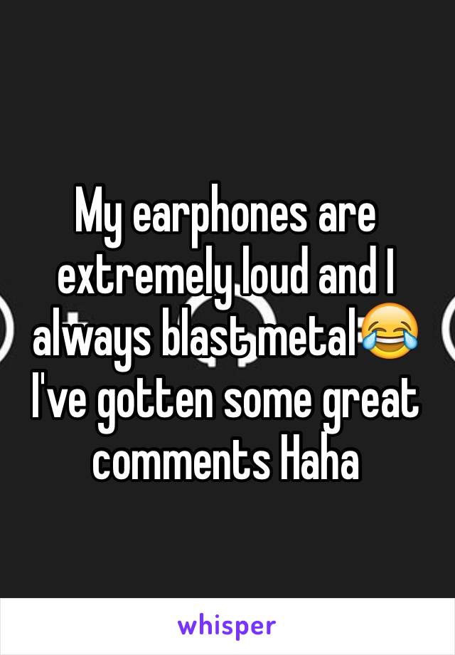 My earphones are extremely loud and I always blast metal😂 I've gotten some great comments Haha