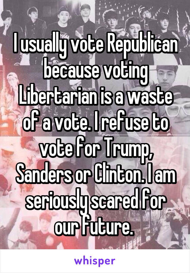 I usually vote Republican because voting Libertarian is a waste of a vote. I refuse to vote for Trump, Sanders or Clinton. I am seriously scared for our future. 