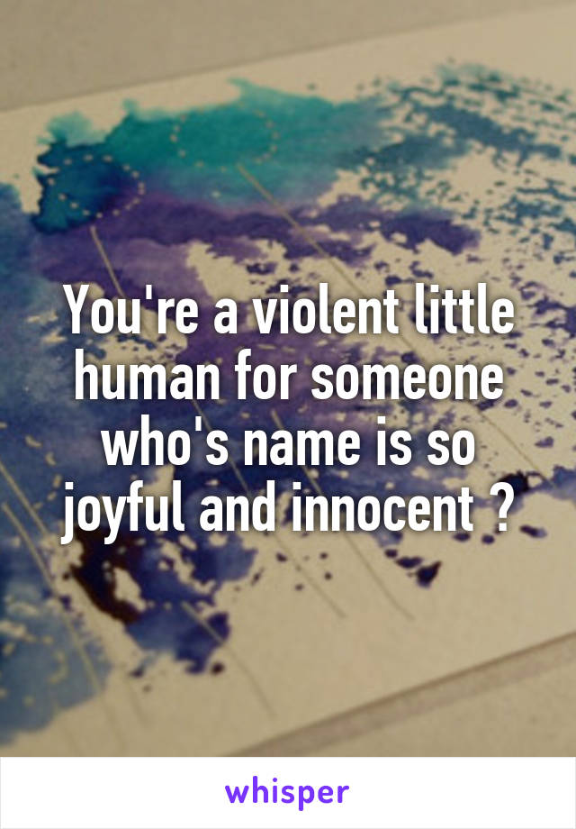 You're a violent little human for someone who's name is so joyful and innocent 😳