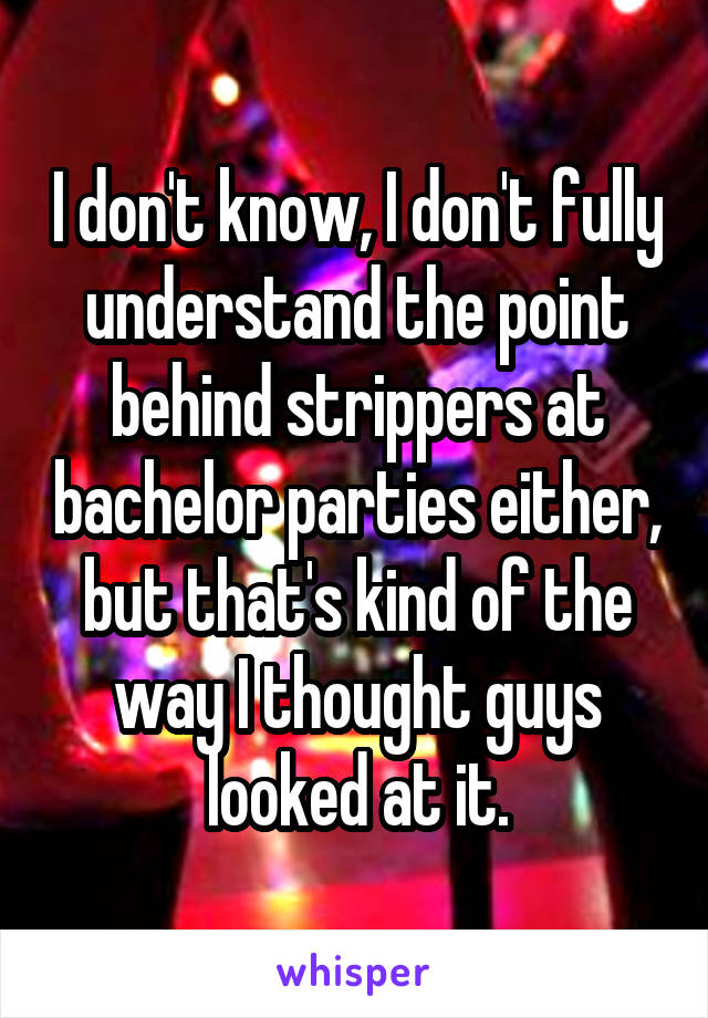 I don't know, I don't fully understand the point behind strippers at bachelor parties either, but that's kind of the way I thought guys looked at it.