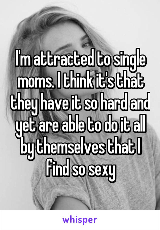 I'm attracted to single moms. I think it's that they have it so hard and yet are able to do it all by themselves that I find so sexy