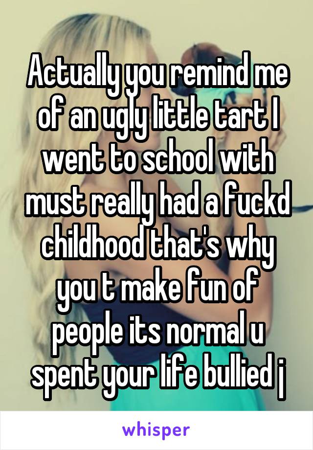 Actually you remind me of an ugly little tart I went to school with must really had a fuckd childhood that's why you t make fun of people its normal u spent your life bullied j