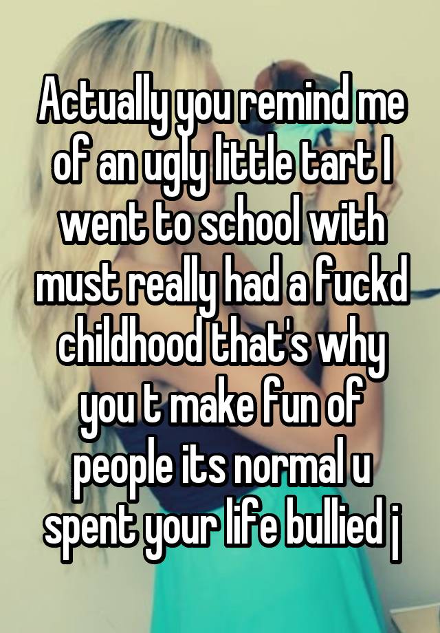 Actually you remind me of an ugly little tart I went to school with must really had a fuckd childhood that's why you t make fun of people its normal u spent your life bullied j