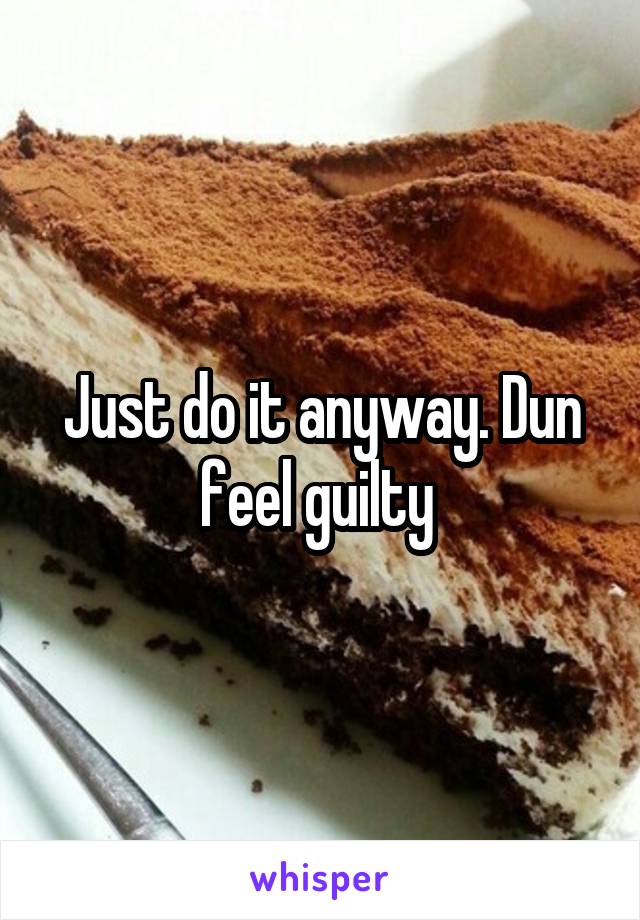 Just do it anyway. Dun feel guilty 