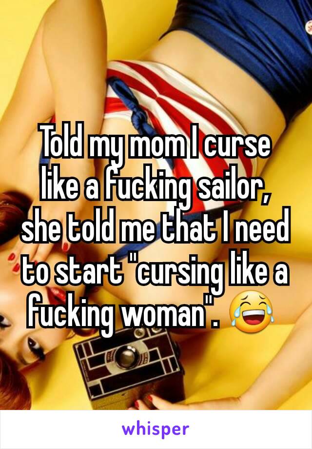 Told my mom I curse like a fucking sailor, she told me that I need to start "cursing like a fucking woman". 😂 