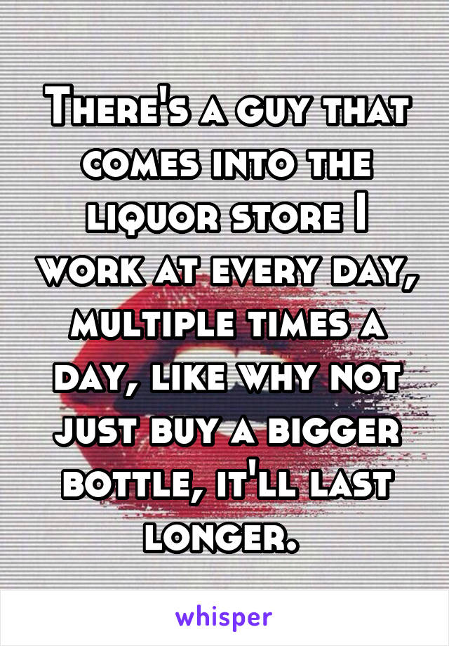 There's a guy that comes into the liquor store I work at every day, multiple times a day, like why not just buy a bigger bottle, it'll last longer. 