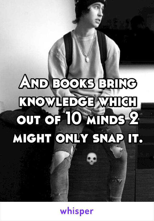 And books bring knowledge which out of 10 minds 2 might only snap it.