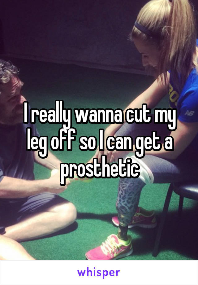 I really wanna cut my leg off so I can get a prosthetic