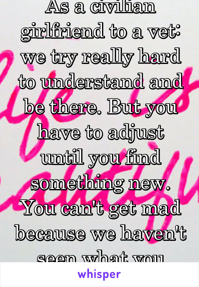 As a civilian girlfriend to a vet: we try really hard to understand and be there. But you have to adjust until you find something new. You can't get mad because we haven't seen what you have. 