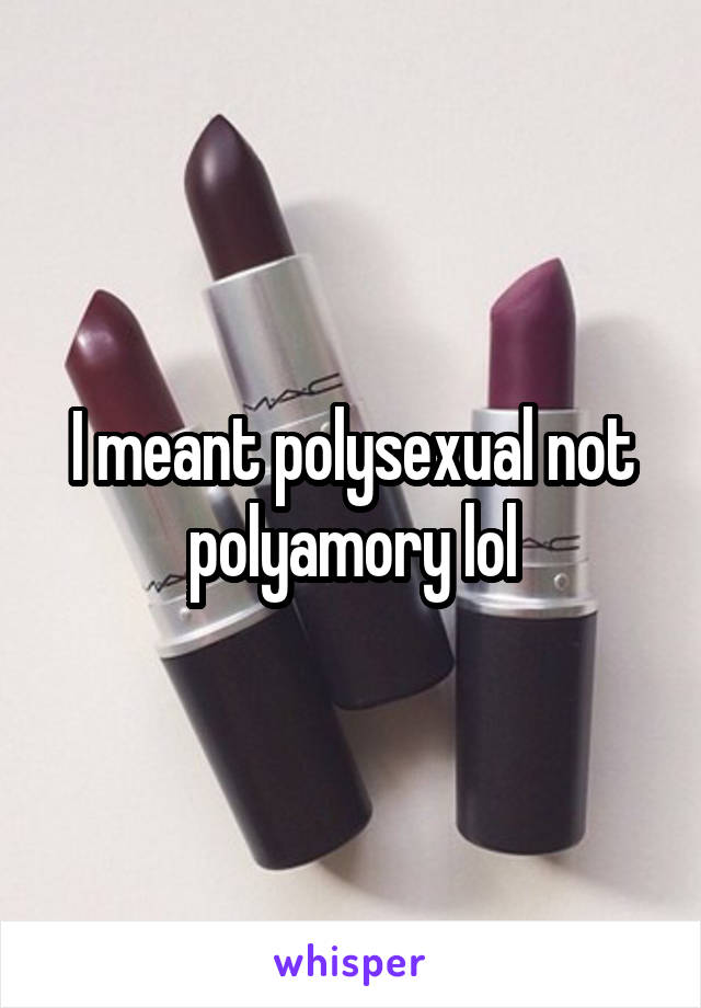 I meant polysexual not polyamory lol