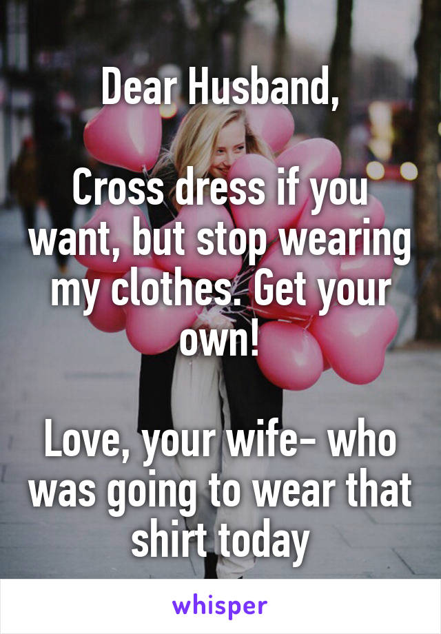 Dear Husband,

Cross dress if you want, but stop wearing my clothes. Get your own!

Love, your wife- who was going to wear that shirt today