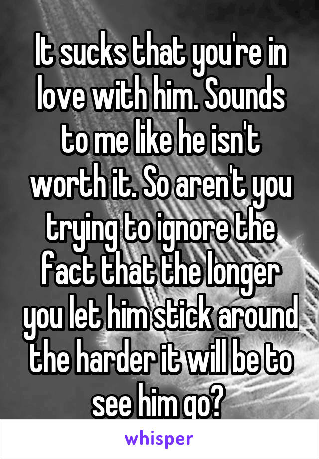 It sucks that you're in love with him. Sounds to me like he isn't worth it. So aren't you trying to ignore the fact that the longer you let him stick around the harder it will be to see him go? 