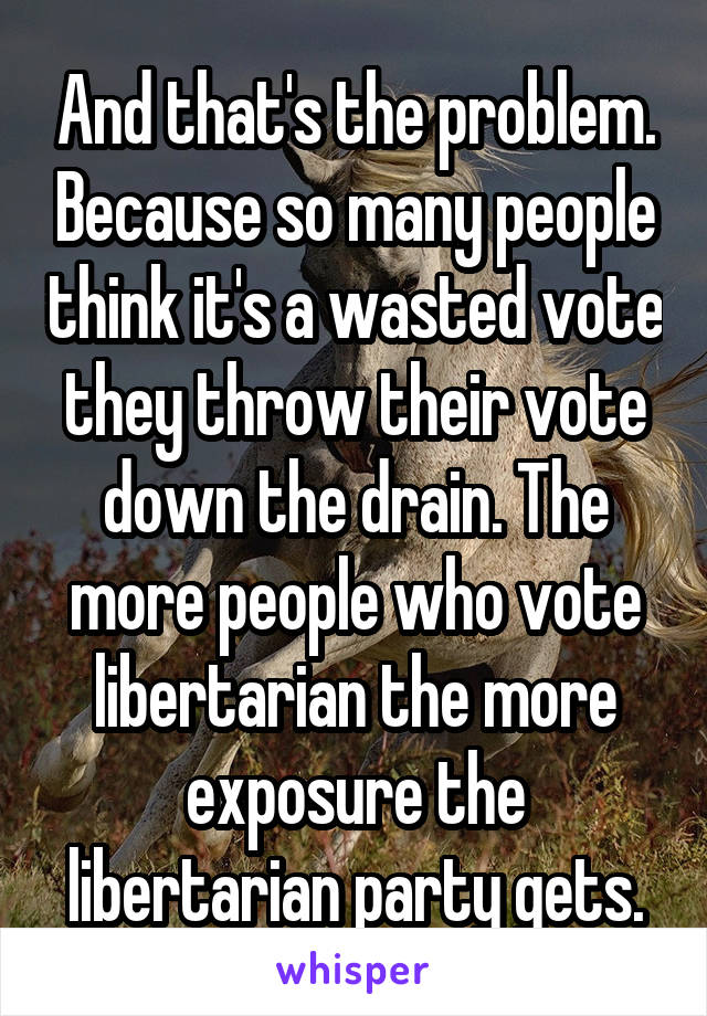And that's the problem. Because so many people think it's a wasted vote they throw their vote down the drain. The more people who vote libertarian the more exposure the libertarian party gets.