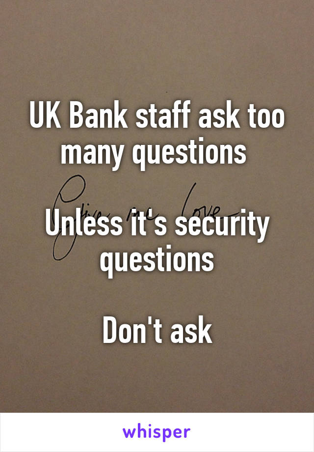 UK Bank staff ask too many questions 

Unless it's security questions

Don't ask