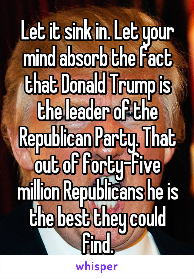 Let it sink in. Let your mind absorb the fact that Donald Trump is the leader of the Republican Party. That out of forty-five million Republicans he is the best they could find.