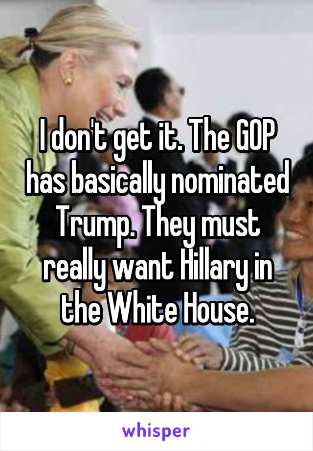I don't get it. The GOP has basically nominated Trump. They must really want Hillary in the White House.