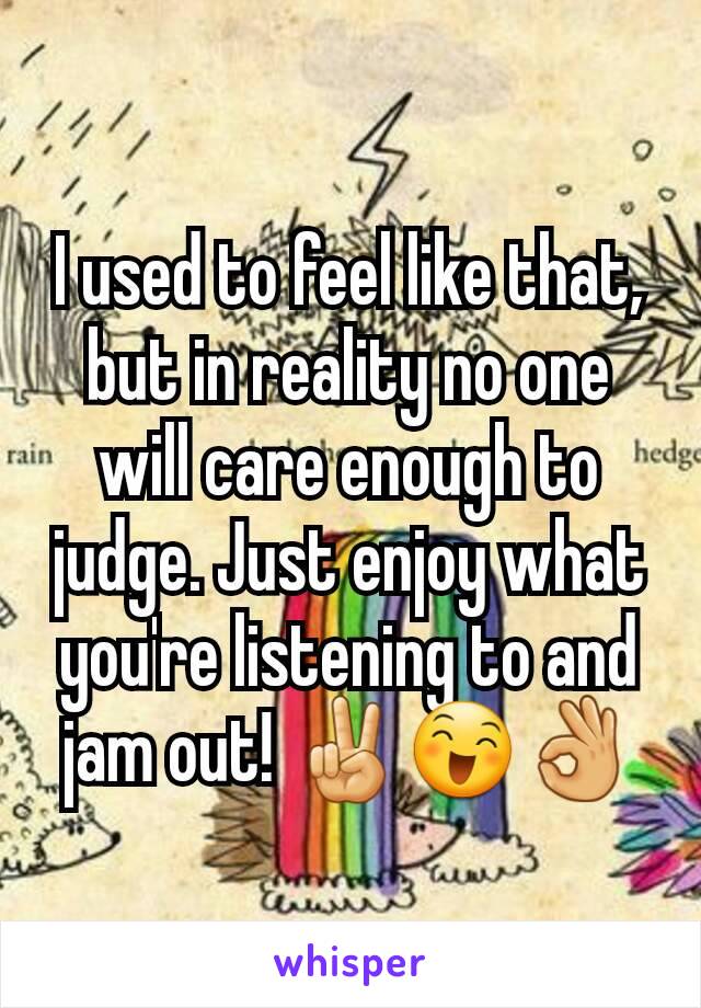 I used to feel like that, but in reality no one will care enough to judge. Just enjoy what you're listening to and jam out! ✌😄👌