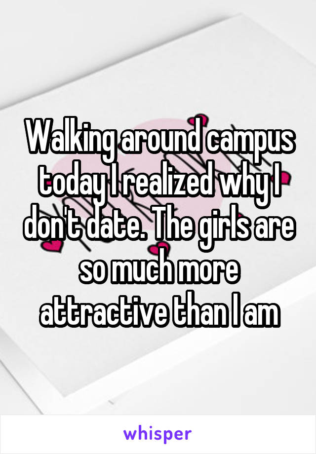 Walking around campus today I realized why I don't date. The girls are so much more attractive than I am