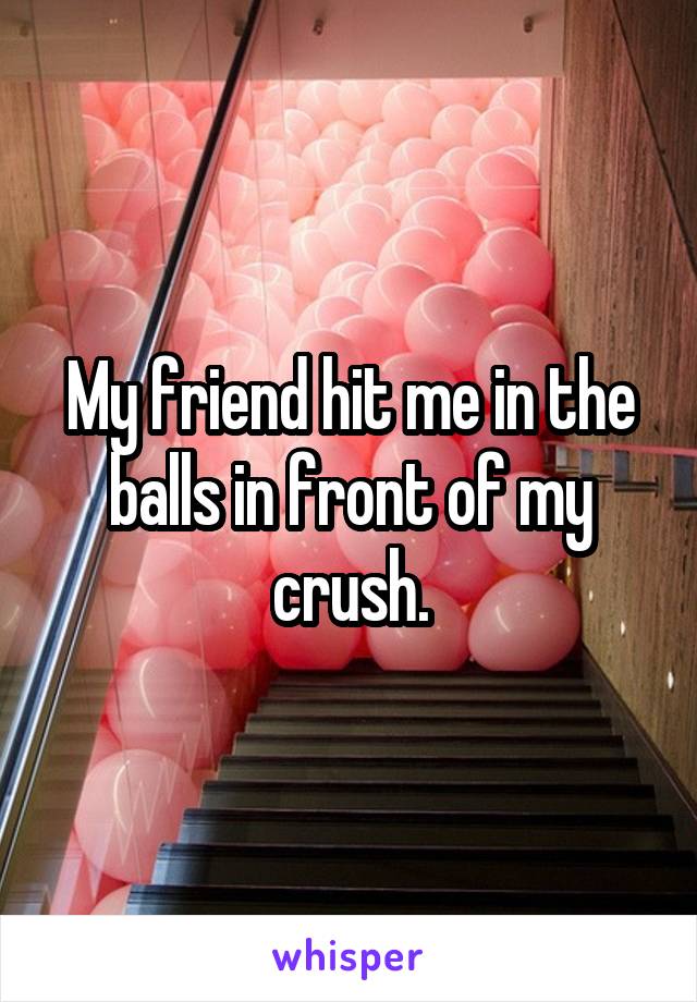 My friend hit me in the balls in front of my crush.