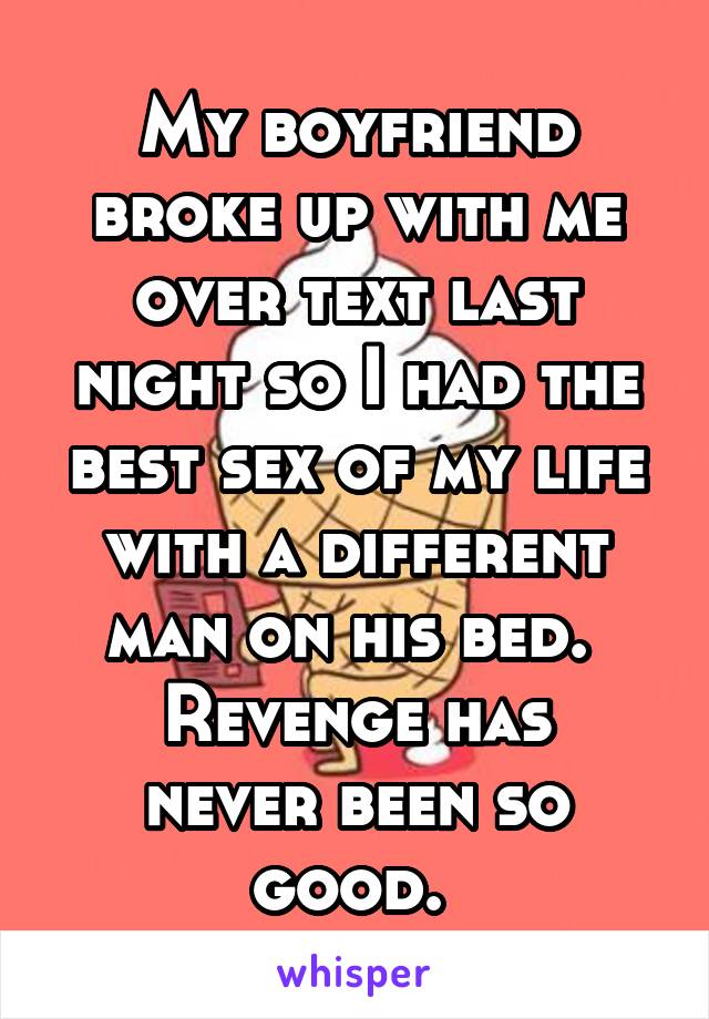 My boyfriend broke up with me over text last night so I had the best sex of my life with a different man on his bed. 
Revenge has never been so good. 