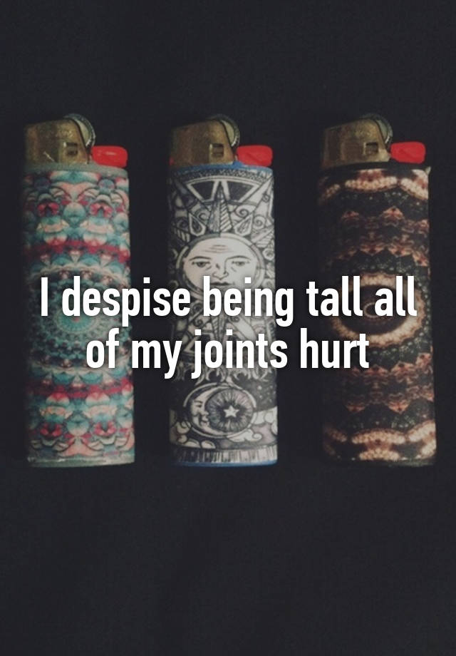 i-despise-being-tall-all-of-my-joints-hurt