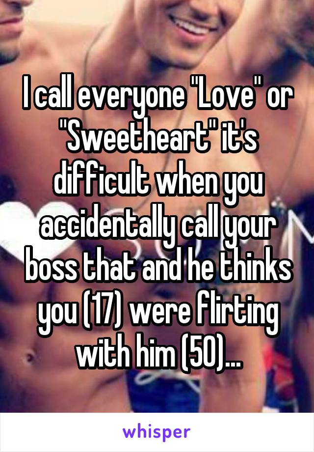 I call everyone "Love" or "Sweetheart" it's difficult when you accidentally call your boss that and he thinks you (17) were flirting with him (50)...