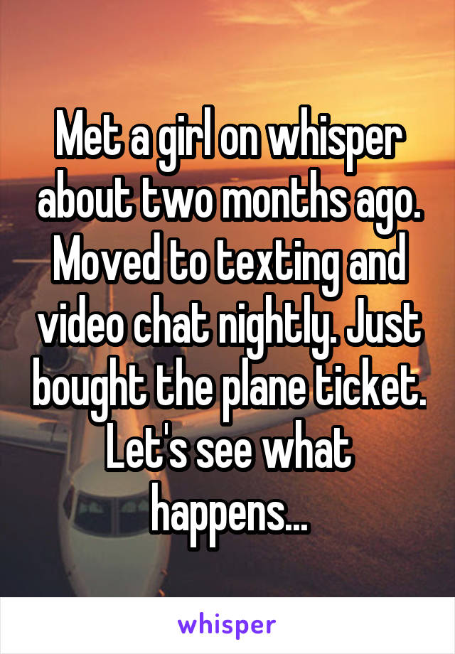 Met a girl on whisper about two months ago. Moved to texting and video chat nightly. Just bought the plane ticket. Let's see what happens...