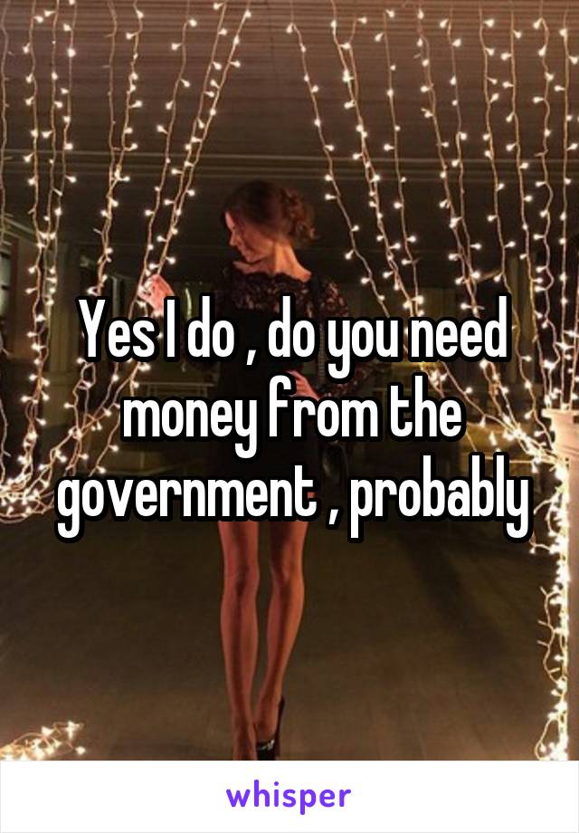 Yes I do , do you need money from the government , probably