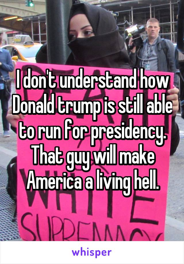 I don't understand how Donald trump is still able to run for presidency. That guy will make America a living hell.