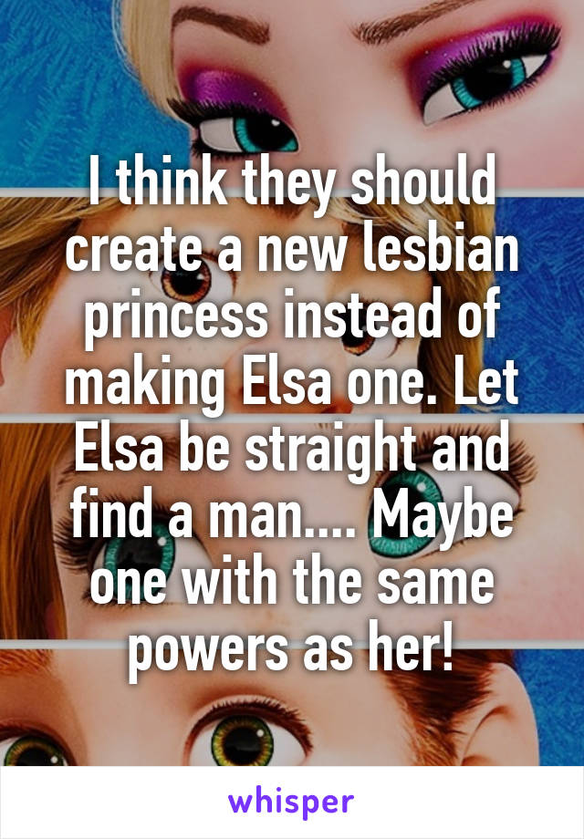 I think they should create a new lesbian princess instead of making Elsa one. Let Elsa be straight and find a man.... Maybe one with the same powers as her!