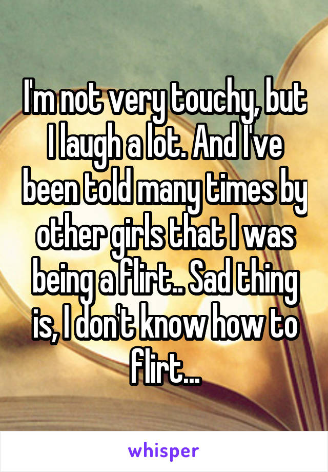 I'm not very touchy, but I laugh a lot. And I've been told many times by other girls that I was being a flirt.. Sad thing is, I don't know how to flirt...