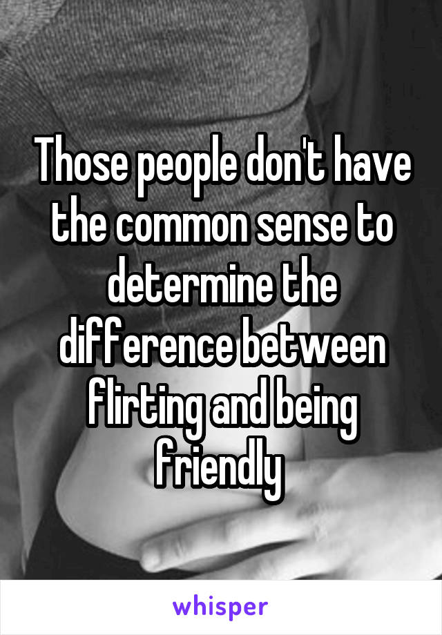 Those people don't have the common sense to determine the difference between flirting and being friendly 