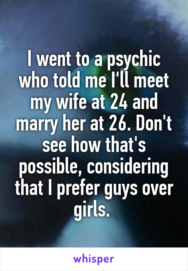 I went to a psychic who told me I'll meet my wife at 24 and marry her at 26. Don't see how that's possible, considering that I prefer guys over girls. 
