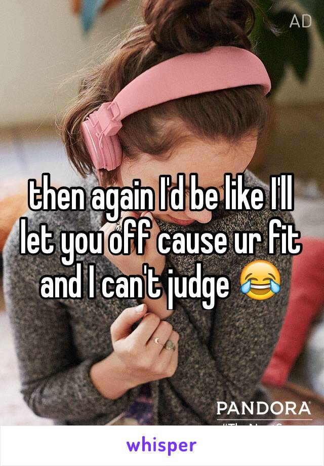 then again I'd be like I'll let you off cause ur fit and I can't judge 😂