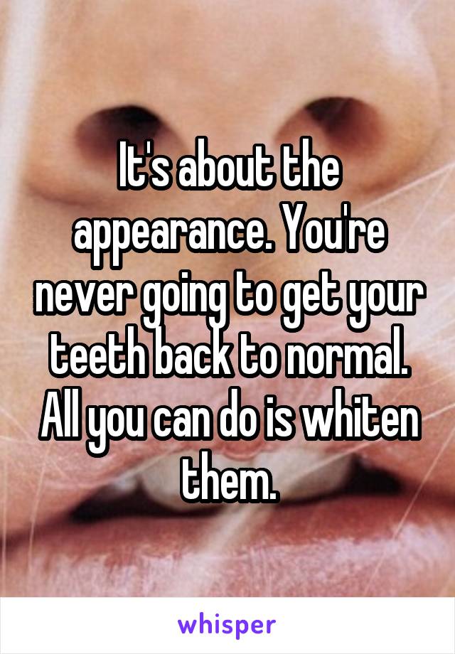 It's about the appearance. You're never going to get your teeth back to normal. All you can do is whiten them.