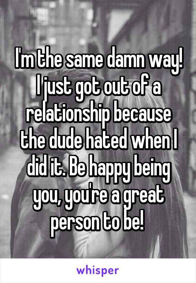 I'm the same damn way! I just got out of a relationship because the dude hated when I did it. Be happy being you, you're a great person to be! 