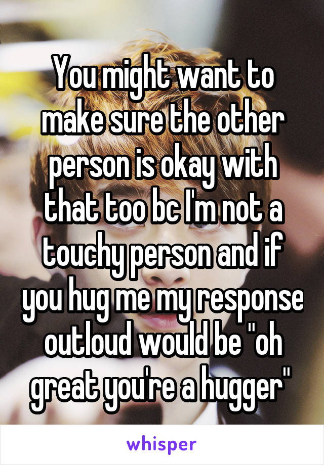 You might want to make sure the other person is okay with that too bc I'm not a touchy person and if you hug me my response outloud would be "oh great you're a hugger" 