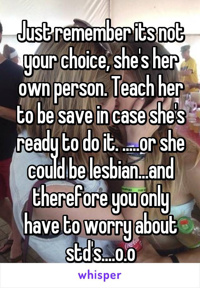 Just remember its not your choice, she's her own person. Teach her to be save in case she's ready to do it. .....or she could be lesbian...and therefore you only have to worry about std's....o.o