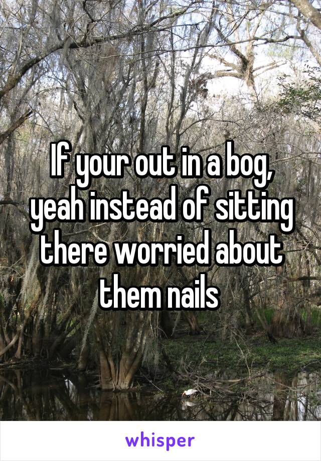 If your out in a bog, yeah instead of sitting there worried about them nails 