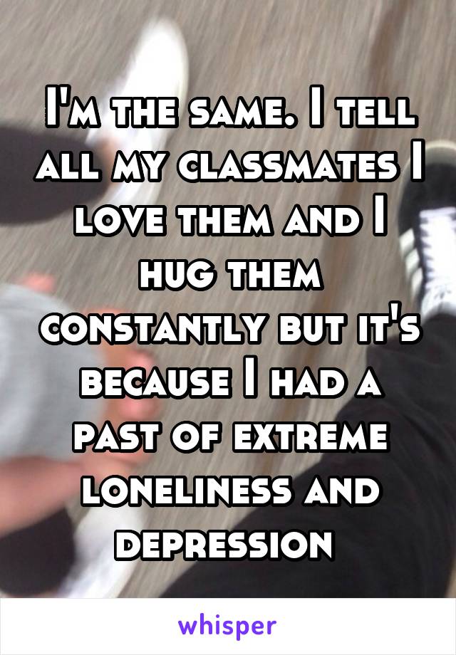 I'm the same. I tell all my classmates I love them and I hug them constantly but it's because I had a past of extreme loneliness and depression 